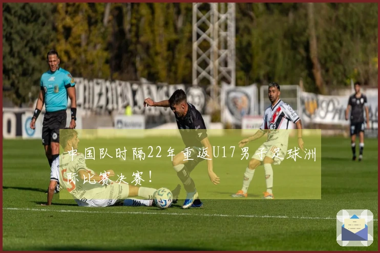 中国队时隔22年重返U17男子足球洲际比赛决赛！