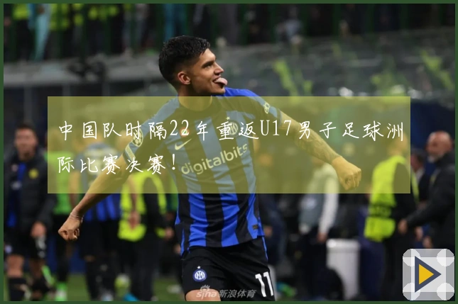 中国队时隔22年重返U17男子足球洲际比赛决赛！