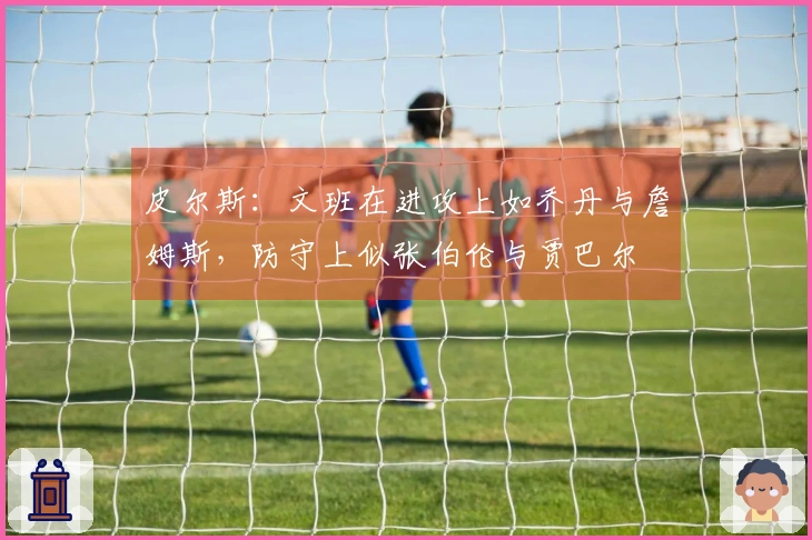 皮尔斯：文班在进攻上如乔丹与詹姆斯，防守上似张伯伦与贾巴尔