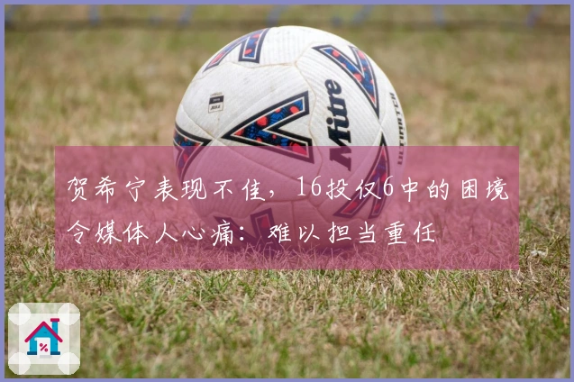 贺希宁表现不佳，16投仅6中的困境令媒体人心痛：难以担当重任
