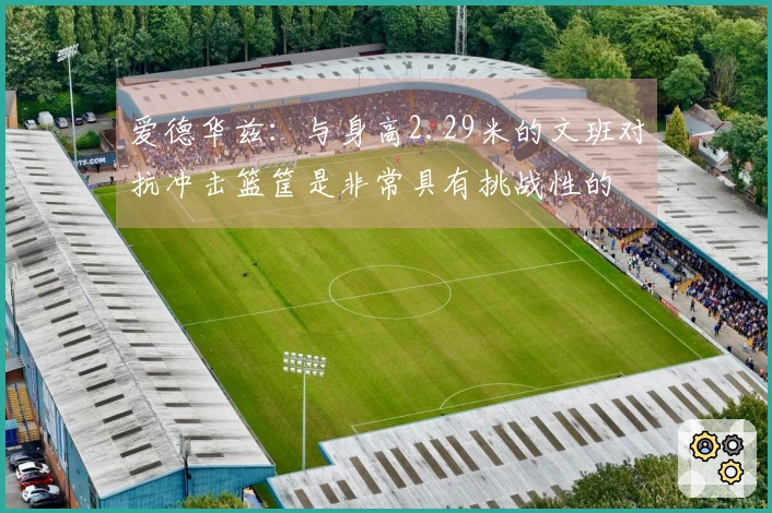 爱德华兹：与身高2.29米的文班对抗冲击篮筐是非常具有挑战性的