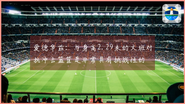 爱德华兹：与身高2.29米的文班对抗冲击篮筐是非常具有挑战性的